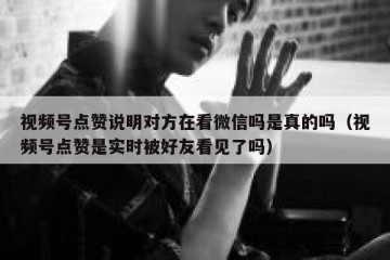 视频号点赞说明对方在看微信吗是真的吗（视频号点赞是实时被好友看见了吗）