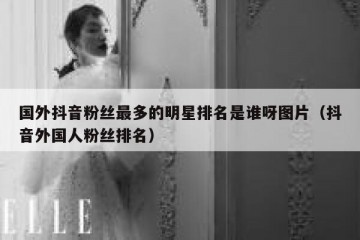 国外抖音粉丝最多的明星排名是谁呀图片（抖音外国人粉丝排名）