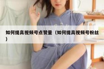 如何提高视频号点赞量（如何提高视频号粉丝）