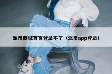派币商城首页登录不了（派币app登录）
