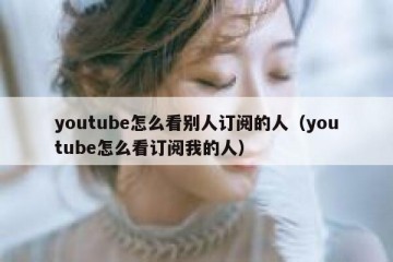 youtube怎么看别人订阅的人（youtube怎么看订阅我的人）