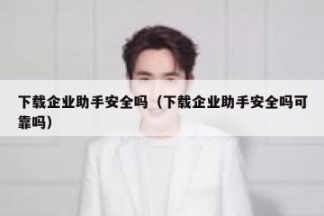 下载企业助手安全吗（下载企业助手安全吗可靠吗）