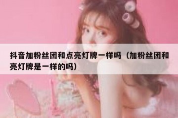 抖音加粉丝团和点亮灯牌一样吗（加粉丝团和亮灯牌是一样的吗）