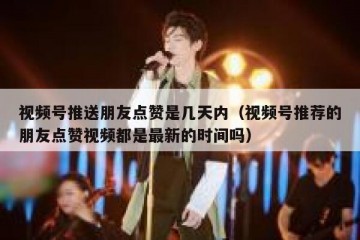 视频号推送朋友点赞是几天内（视频号推荐的朋友点赞视频都是最新的时间吗）