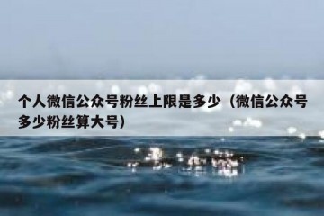 个人微信公众号粉丝上限是多少（微信公众号多少粉丝算大号）