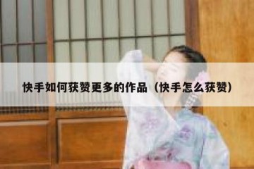 快手如何获赞更多的作品（快手怎么获赞）