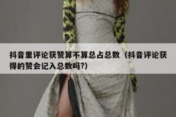 抖音里评论获赞算不算总占总数（抖音评论获得的赞会记入总数吗?）