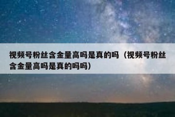 视频号粉丝含金量高吗是真的吗（视频号粉丝含金量高吗是真的吗吗）