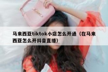 马来西亚tiktok小店怎么开通（在马来西亚怎么开抖音直播）