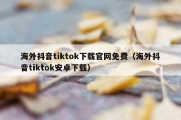 海外抖音tiktok下载官网免费（海外抖音tiktok安卓下载）