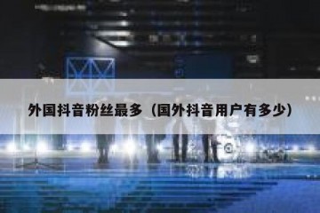 外国抖音粉丝最多（国外抖音用户有多少）