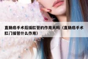 直肠癌手术后插肛管的作用大吗（直肠癌手术肛门插管什么作用）