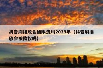 抖音刷播放会被限流吗2023年（抖音刷播放会被降权吗）