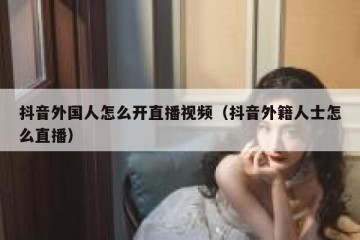 抖音外国人怎么开直播视频（抖音外籍人士怎么直播）