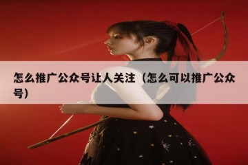 怎么推广公众号让人关注（怎么可以推广公众号）