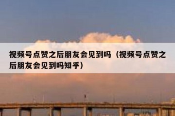 视频号点赞之后朋友会见到吗（视频号点赞之后朋友会见到吗知乎）