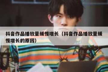 抖音作品播放量缓慢增长（抖音作品播放量缓慢增长的原因）