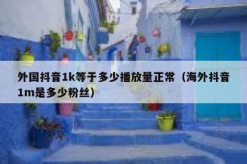 外国抖音1k等于多少播放量正常（海外抖音1m是多少粉丝）