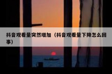 抖音观看量突然增加（抖音观看量下降怎么回事）