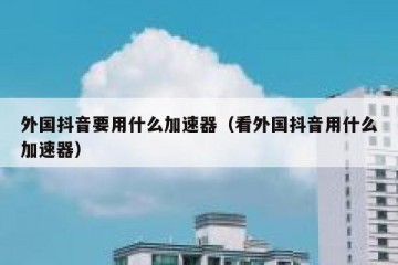 外国抖音要用什么加速器（看外国抖音用什么加速器）