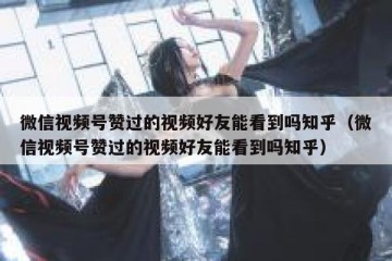 微信视频号赞过的视频好友能看到吗知乎（微信视频号赞过的视频好友能看到吗知乎）