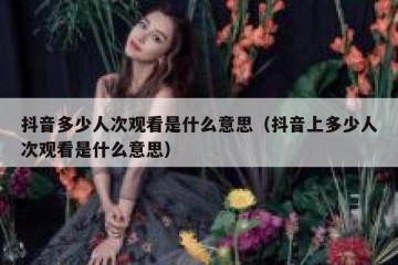 抖音多少人次观看是什么意思（抖音上多少人次观看是什么意思）