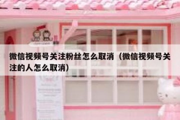 微信视频号关注粉丝怎么取消（微信视频号关注的人怎么取消）