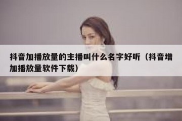 抖音加播放量的主播叫什么名字好听（抖音增加播放量软件下载）