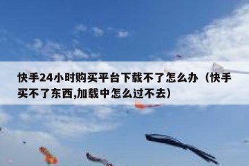 快手24小时购买平台下载不了怎么办（快手买不了东西,加载中怎么过不去）