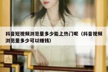 抖音短视频浏览量多少能上热门呢（抖音视频浏览量多少可以赚钱）