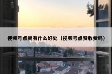 视频号点赞有什么好处（视频号点赞收费吗）