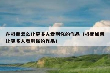 在抖音怎么让更多人看到你的作品（抖音如何让更多人看到你的作品）