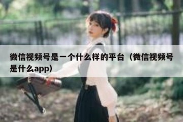 微信视频号是一个什么样的平台（微信视频号是什么app）