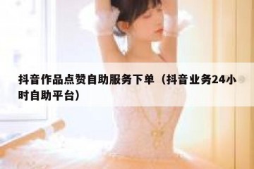 抖音作品点赞自助服务下单（抖音业务24小时自助平台）