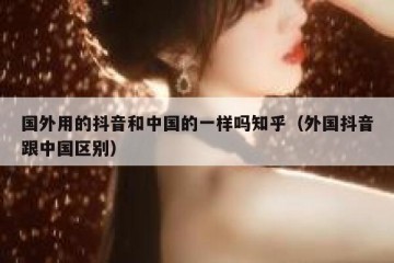 国外用的抖音和中国的一样吗知乎（外国抖音跟中国区别）