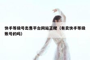 快手等级号出售平台网站正规（有卖快手等级账号的吗）