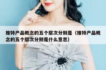 推特产品概念的五个层次分别是（推特产品概念的五个层次分别是什么意思）