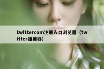 twittercom注册入口浏览器（twitter加速器）