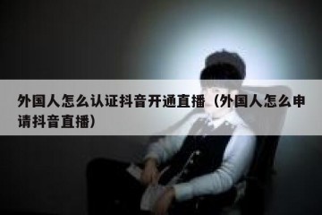 外国人怎么认证抖音开通直播（外国人怎么申请抖音直播）