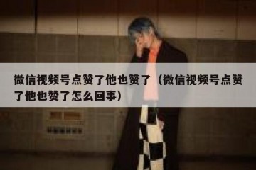 微信视频号点赞了他也赞了（微信视频号点赞了他也赞了怎么回事）