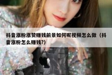 抖音涨粉涨赞赚钱前景如何呢视频怎么做（抖音涨粉怎么赚钱?）