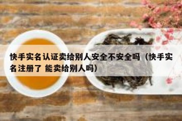 快手实名认证卖给别人安全不安全吗（快手实名注册了 能卖给别人吗）