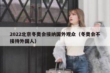 2022北京冬奥会接纳国外观众（冬奥会不接待外国人）