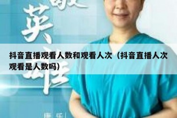 抖音直播观看人数和观看人次（抖音直播人次观看是人数吗）