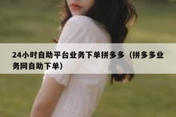 24小时自助平台业务下单拼多多（拼多多业务网自助下单）