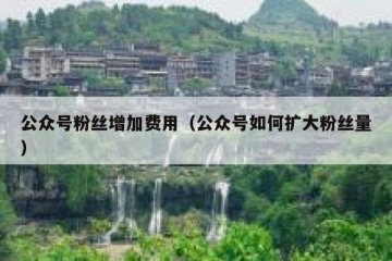 公众号粉丝增加费用（公众号如何扩大粉丝量）
