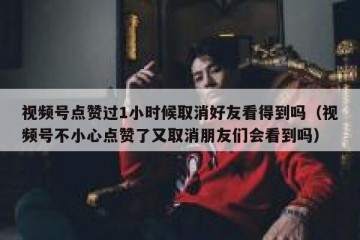 视频号点赞过1小时候取消好友看得到吗（视频号不小心点赞了又取消朋友们会看到吗）