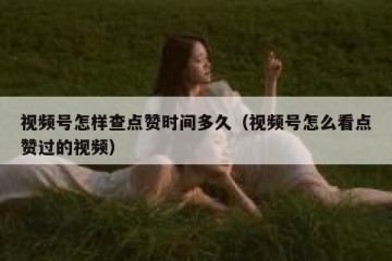 视频号怎样查点赞时间多久（视频号怎么看点赞过的视频）