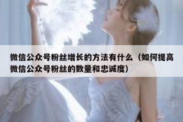 微信公众号粉丝增长的方法有什么（如何提高微信公众号粉丝的数量和忠诚度）