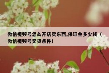 微信视频号怎么开店卖东西,保证金多少钱（微信视频号卖货条件）